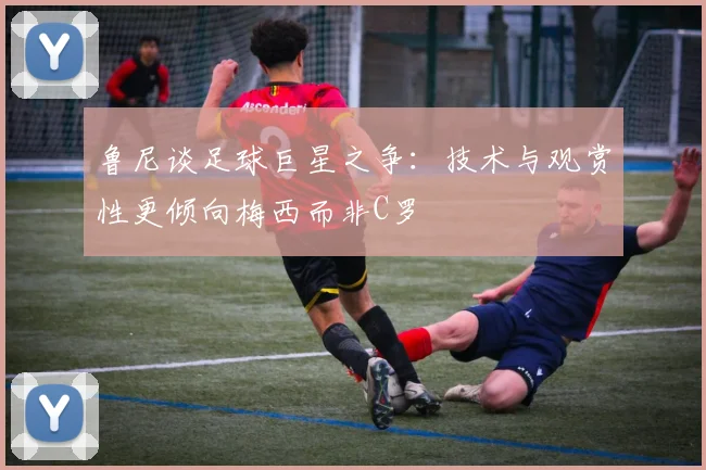 鲁尼谈足球巨星之争：技术与观赏性更倾向梅西而非C罗