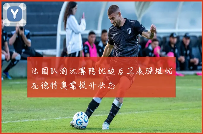 法国队淘汰赛隐忧边后卫表现堪忧孔德特奥需提升状态