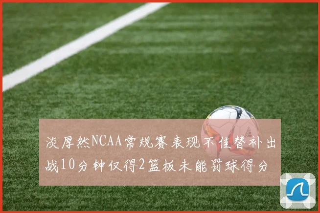 淡厚然NCAA常规赛表现不佳替补出战10分钟仅得2篮板未能罚球得分