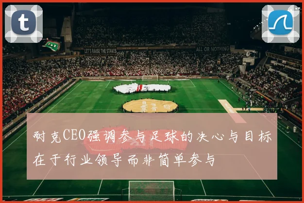 耐克CEO强调参与足球的决心与目标在于行业领导而非简单参与