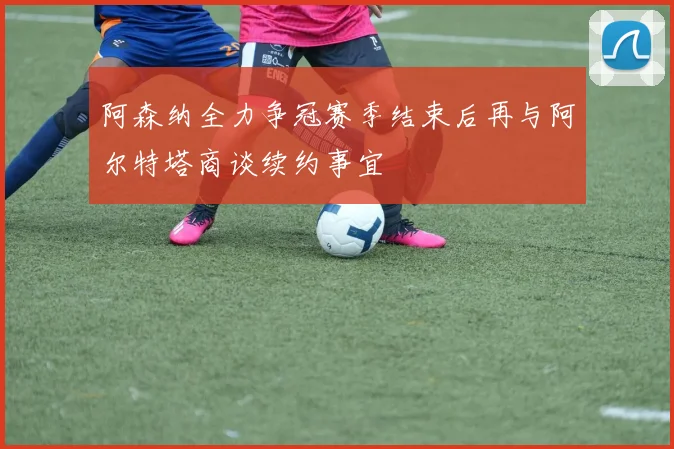 阿森纳全力争冠赛季结束后再与阿尔特塔商谈续约事宜