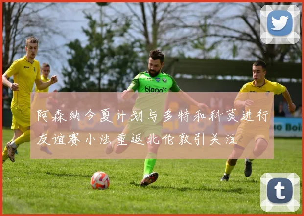 阿森纳今夏计划与多特和科莫进行友谊赛小法重返北伦敦引关注