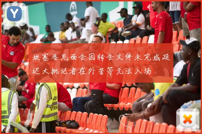 坎塞洛见面会因转会文件未完成延迟大批记者在外苦等无法入场