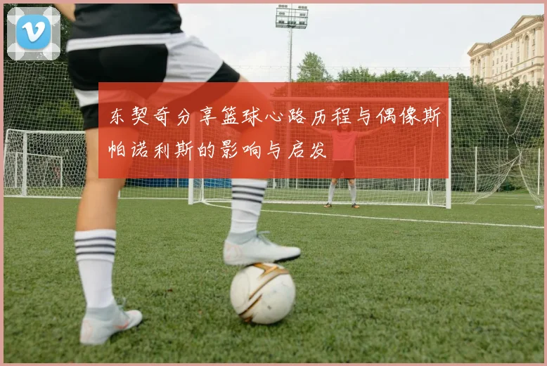 东契奇分享篮球心路历程与偶像斯帕诺利斯的影响与启发
