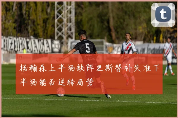 杨瀚森上半场缺阵里斯替补失准下半场能否逆转局势