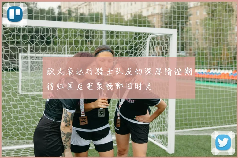 欧文表达对骑士队友的深厚情谊期待归国后重聚畅聊旧时光