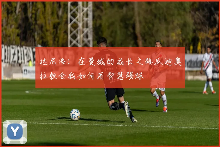 达尼洛：在曼城的成长之路瓜迪奥拉教会我如何用智慧踢球