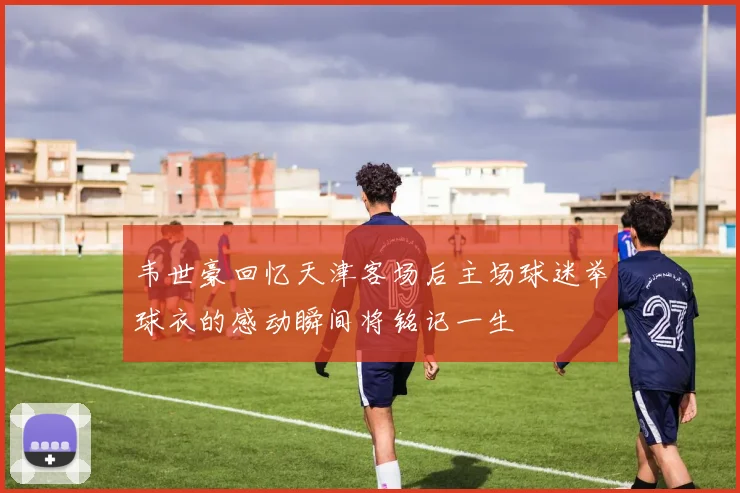 韦世豪回忆天津客场后主场球迷举球衣的感动瞬间将铭记一生