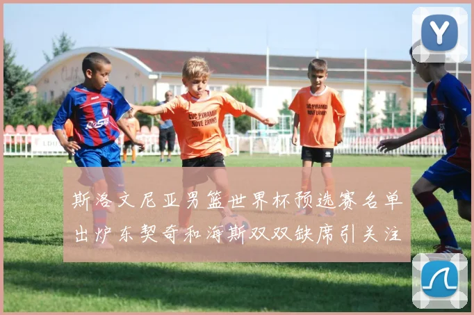 斯洛文尼亚男篮世界杯预选赛名单出炉东契奇和海斯双双缺席引关注