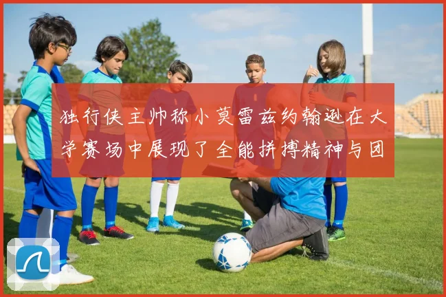 独行侠主帅称小莫雷兹约翰逊在大学赛场中展现了全能拼搏精神与团队奉献精神