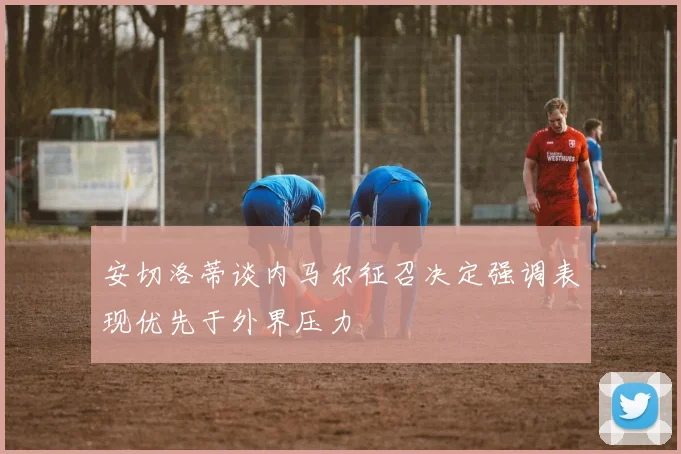 安切洛蒂谈内马尔征召决定强调表现优先于外界压力