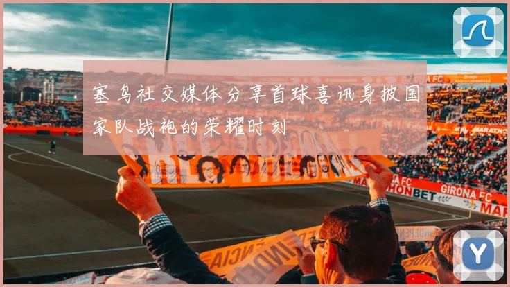 塞鸟社交媒体分享首球喜讯身披国家队战袍的荣耀时刻